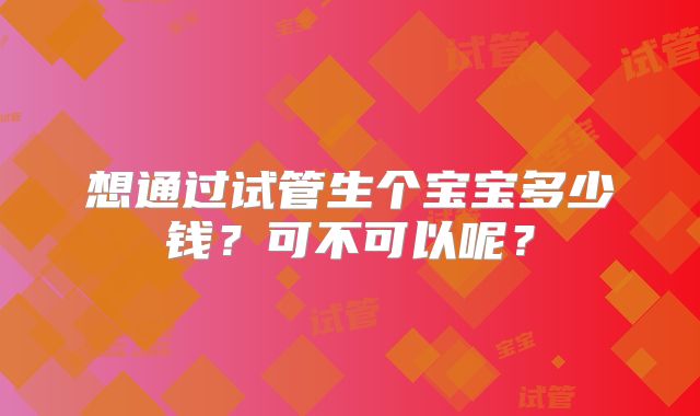 想通过试管生个宝宝多少钱?可不可以呢?
