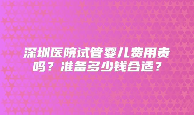 深圳医院试管婴儿费用贵吗？准备多少钱合适？