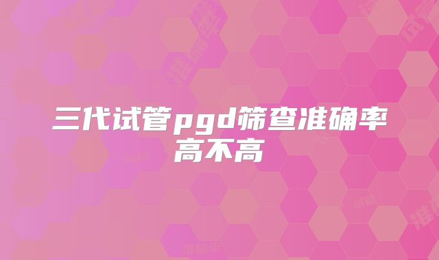 三代试管pgd筛查准确率高不高