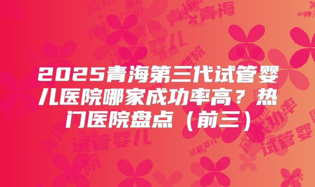 2025青海第三代试管婴儿医院哪家成功率高？热门医院盘点（前三）