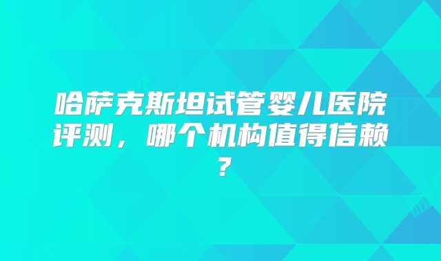 哈萨克斯坦试管婴儿医院评测，哪个机构值得信赖？
