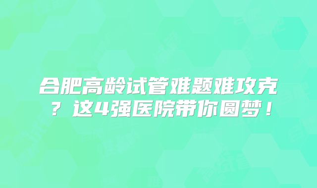 合肥高龄试管难题难攻克？这4强医院带你圆梦！