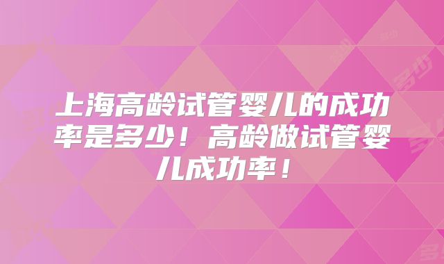 上海高龄试管婴儿的成功率是多少!高龄做试管婴儿成功率!