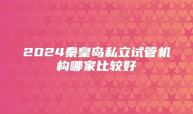 2024秦皇岛私立试管机构哪家比较好