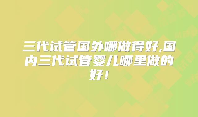 三代试管国外哪做得好,国内三代试管婴儿哪里做的好!
