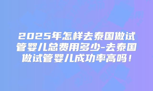 2025年怎样去泰国做试管婴儿总费用多少-去泰国做试管婴儿成功率高吗!