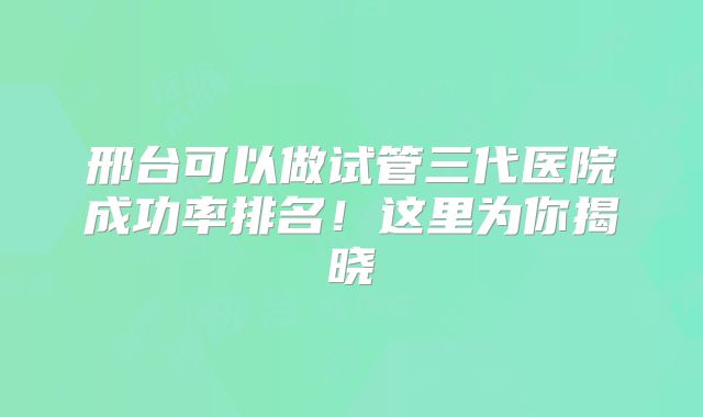 邢台可以做试管三代医院成功率排名!这里为你揭晓