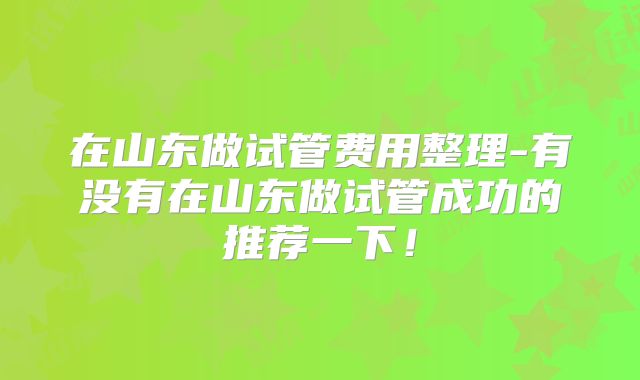 在山东做试管费用整理-有没有在山东做试管成功的推荐一下!