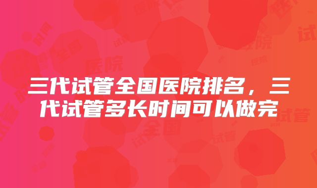 三代试管全国医院排名,三代试管多长时间可以做完