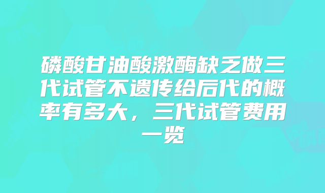磷酸甘油酸激酶缺乏做三代试管不遗传给后代的概率有多大,三代试管费用一览