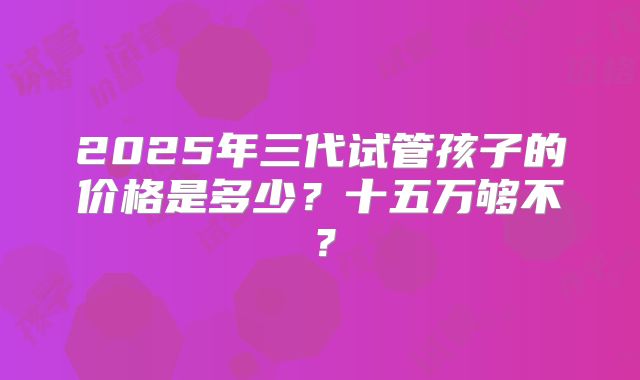 2025年三代试管孩子的价格是多少?十五万够不?