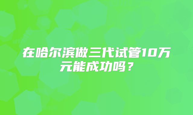 在哈尔滨做三代试管10万元能成功吗？
