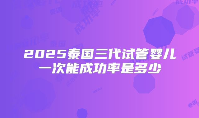 2025泰国三代试管婴儿一次能成功率是多少