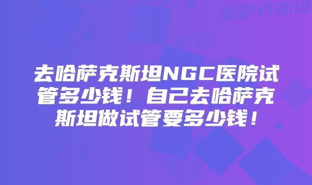 去哈萨克斯坦NGC医院试管多少钱！自己去哈萨克斯坦做试管要多少钱！