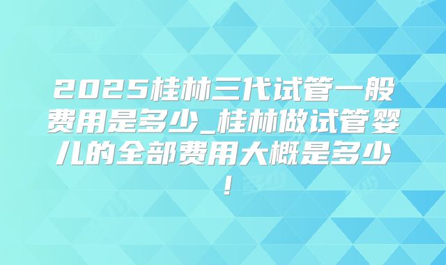 2025桂林三代试管一般费用是多少_桂林做试管婴儿的全部费用大概是多少！