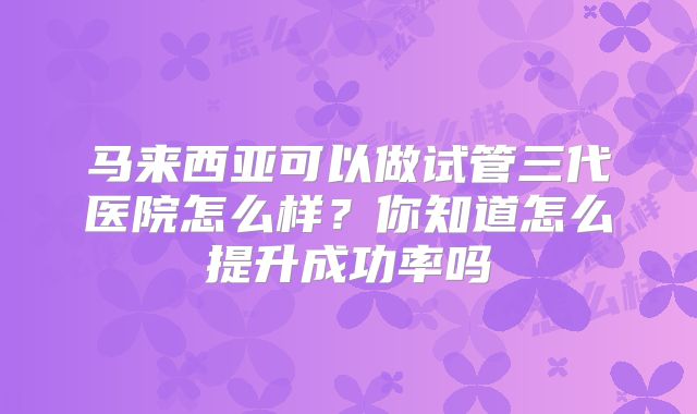 马来西亚可以做试管三代医院怎么样?你知道怎么提升成功率吗