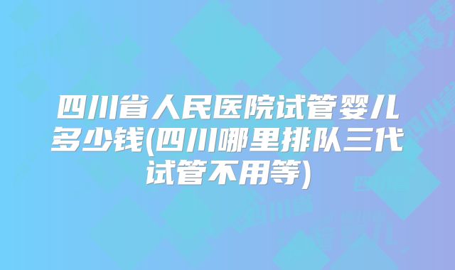 四川省人民医院试管婴儿多少钱(四川哪里排队三代试管不用等)