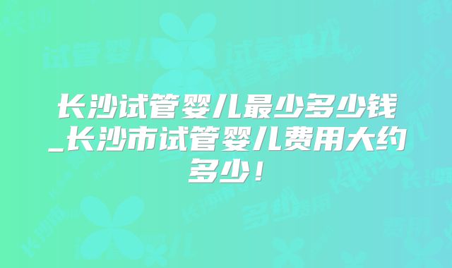 长沙试管婴儿最少多少钱_长沙市试管婴儿费用大约多少!