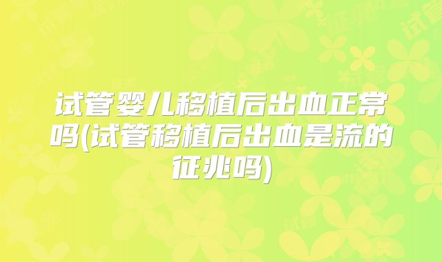 试管婴儿移植后出血正常吗(试管移植后出血是流的征兆吗)