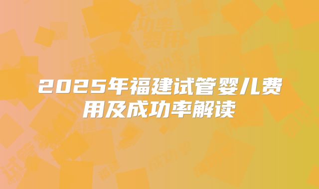 2025年福建试管婴儿费用及成功率解读