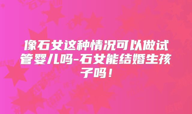 像石女这种情况可以做试管婴儿吗-石女能结婚生孩子吗！