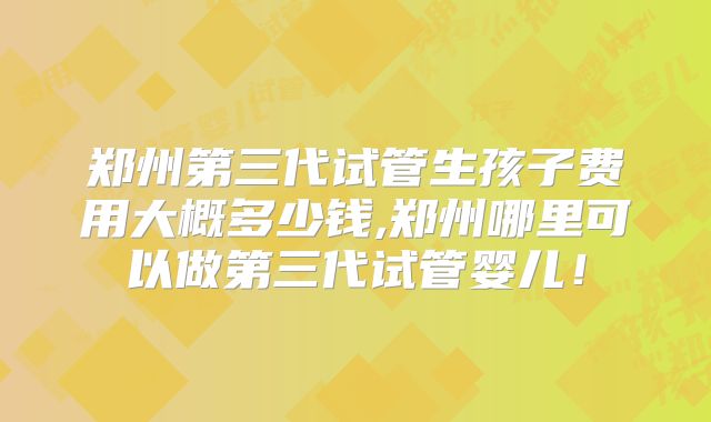 郑州第三代试管生孩子费用大概多少钱,郑州哪里可以做第三代试管婴儿！