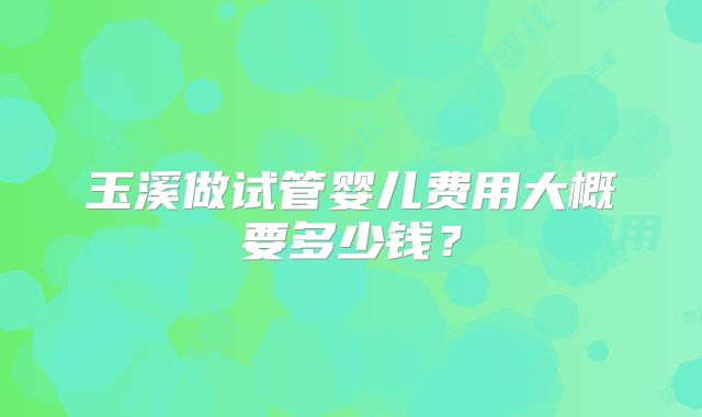 玉溪做试管婴儿费用大概要多少钱?