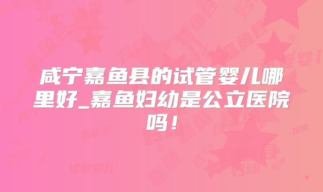 咸宁嘉鱼县的试管婴儿哪里好_嘉鱼妇幼是公立医院吗！