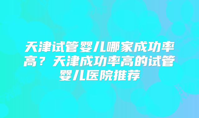 天津试管婴儿哪家成功率高？天津成功率高的试管婴儿医院推荐
