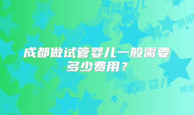 成都做试管婴儿一般需要多少费用?