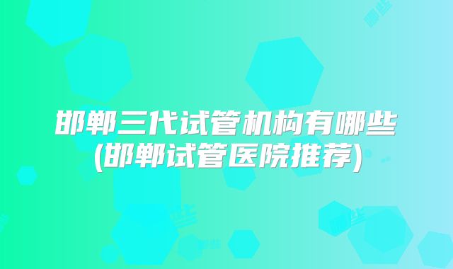 邯郸三代试管机构有哪些(邯郸试管医院推荐)