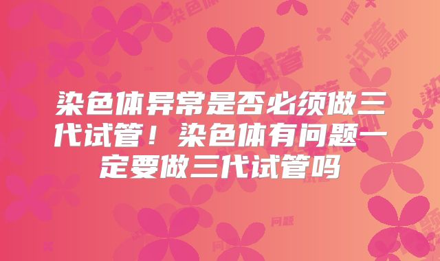 染色体异常是否必须做三代试管!染色体有问题一定要做三代试管吗