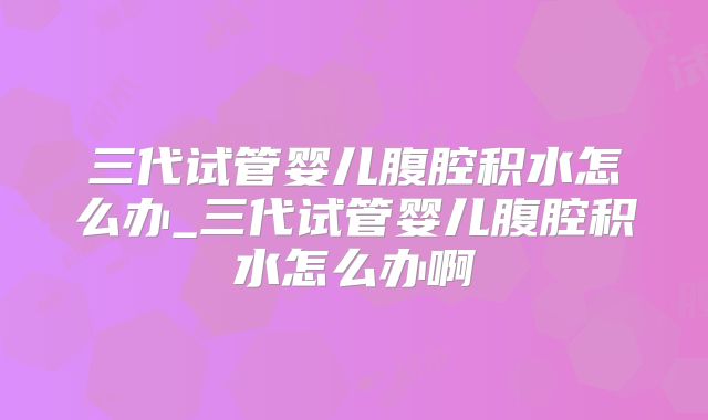 三代试管婴儿腹腔积水怎么办_三代试管婴儿腹腔积水怎么办啊