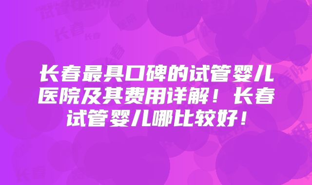 长春最具口碑的试管婴儿医院及其费用详解！长春试管婴儿哪比较好！