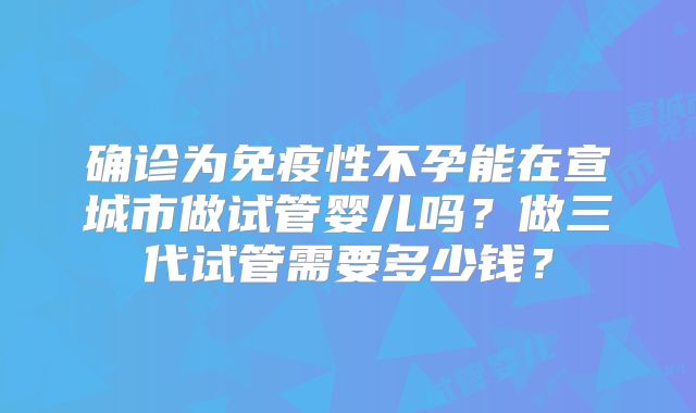 确诊为免疫性不孕能在宣城市做试管婴儿吗?做三代试管需要多少钱?