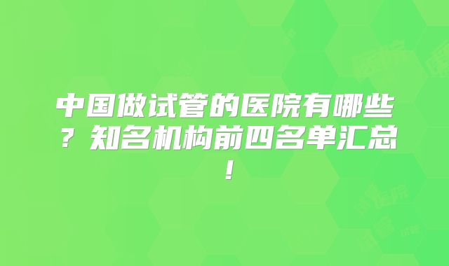 中国做试管的医院有哪些？知名机构前四名单汇总！