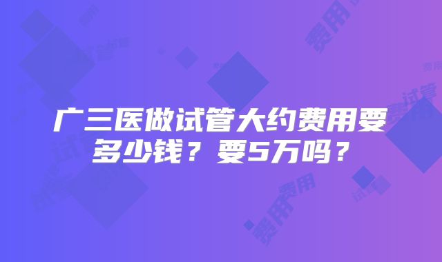 广三医做试管大约费用要多少钱?要5万吗?
