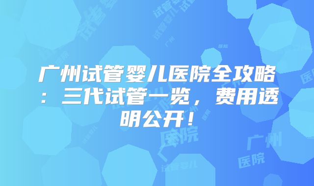 广州试管婴儿医院全攻略:三代试管一览,费用透明公开!