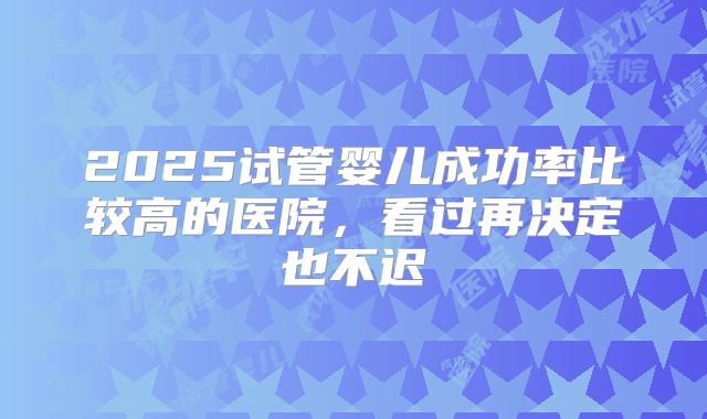 2025试管婴儿成功率比较高的医院，看过再决定也不迟