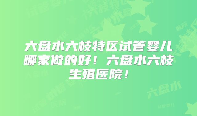 六盘水六枝特区试管婴儿哪家做的好!六盘水六枝生殖医院!