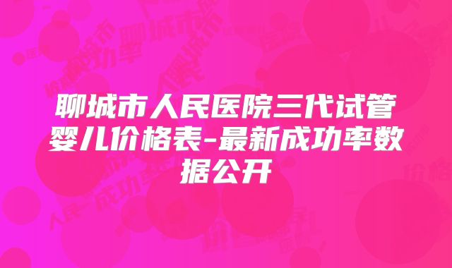 聊城市人民医院三代试管婴儿价格表-最新成功率数据公开