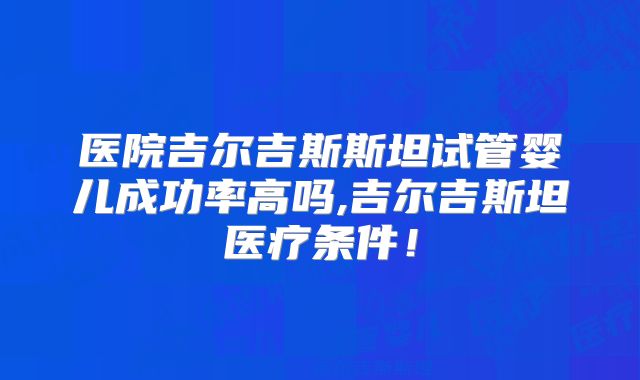 医院吉尔吉斯斯坦试管婴儿成功率高吗,吉尔吉斯坦医疗条件！