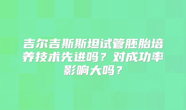 吉尔吉斯斯坦试管胚胎培养技术先进吗?对成功率影响大吗?