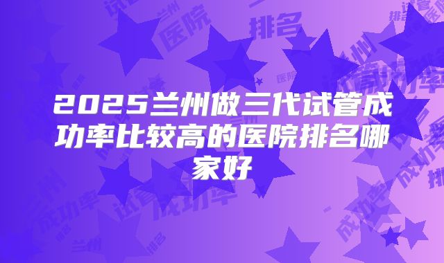 2025兰州做三代试管成功率比较高的医院排名哪家好