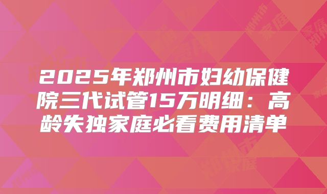 2025年郑州市妇幼保健院三代试管15万明细：高龄失独家庭必看费用清单
