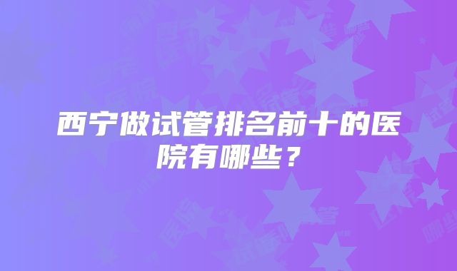 西宁做试管排名前十的医院有哪些?