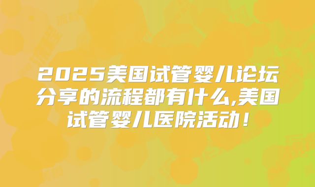 2025美国试管婴儿论坛分享的流程都有什么,美国试管婴儿医院活动!