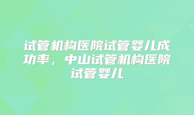 试管机构医院试管婴儿成功率,中山试管机构医院试管婴儿