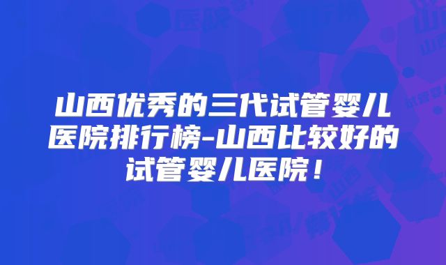 山西优秀的三代试管婴儿医院排行榜-山西比较好的试管婴儿医院!