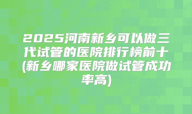 2025河南新乡可以做三代试管的医院排行榜前十(新乡哪家医院做试管成功率高)